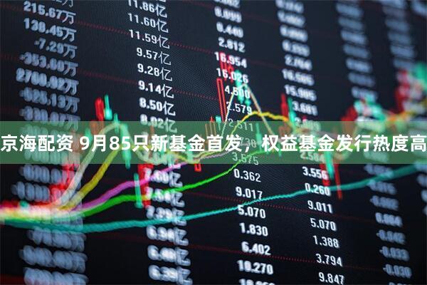 京海配资 9月85只新基金首发，权益基金发行热度高