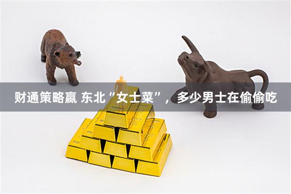 财通策略嬴 东北“女士菜”，多少男士在偷偷吃