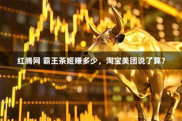 红腾网 霸王茶姬赚多少，淘宝美团说了算？