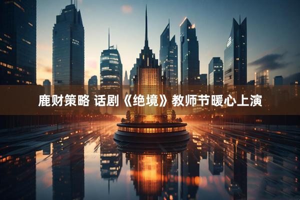 鹿财策略 话剧《绝境》教师节暖心上演