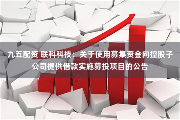 九五配资 联科科技：关于使用募集资金向控股子公司提供借款实施募投项目的公告