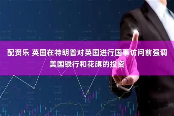 配资乐 英国在特朗普对英国进行国事访问前强调美国银行和花旗的投资
