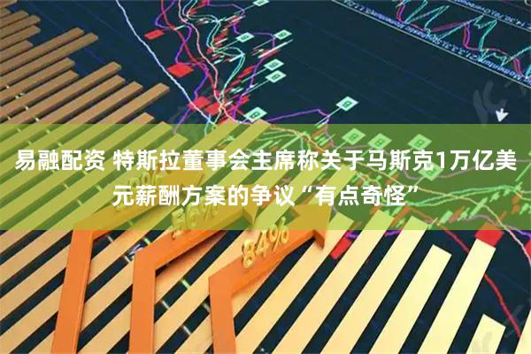 易融配资 特斯拉董事会主席称关于马斯克1万亿美元薪酬方案的争议“有点奇怪”