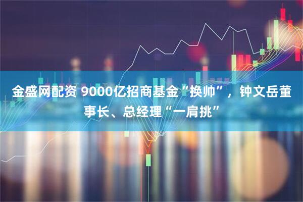 金盛网配资 9000亿招商基金“换帅”，钟文岳董事长、总经理“一肩挑”