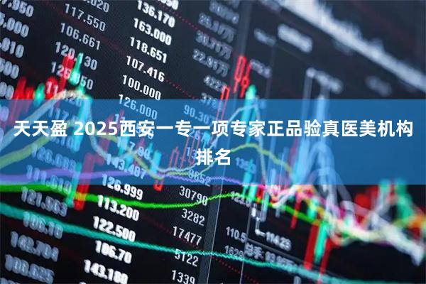 天天盈 2025西安一专一项专家正品验真医美机构排名