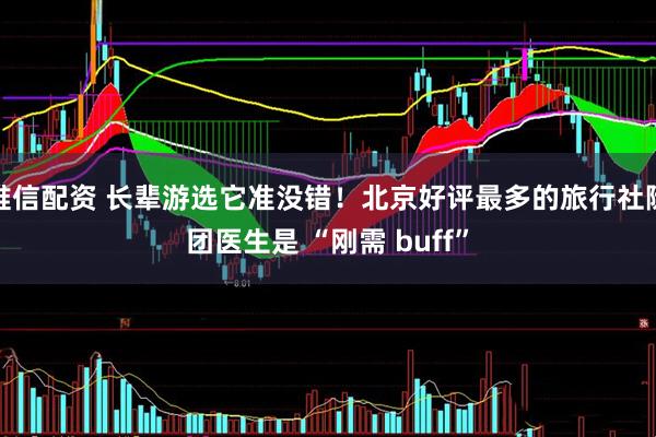 唯信配资 长辈游选它准没错！北京好评最多的旅行社随团医生是 “刚需 buff”