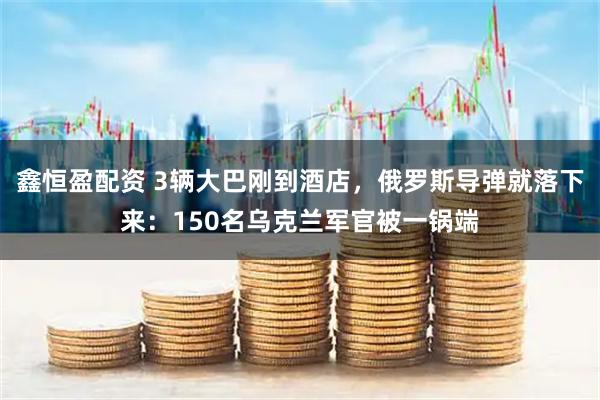 鑫恒盈配资 3辆大巴刚到酒店，俄罗斯导弹就落下来：150名乌克兰军官被一锅端