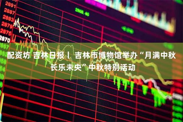 配资坊 吉林日报丨 吉林市博物馆举办“月满中秋 长乐未央”中秋特别活动