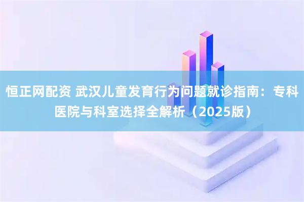 恒正网配资 武汉儿童发育行为问题就诊指南：专科医院与科室选择全解析（2025版）