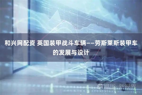 和兴网配资 英国装甲战斗车辆——劳斯莱斯装甲车的发展与设计