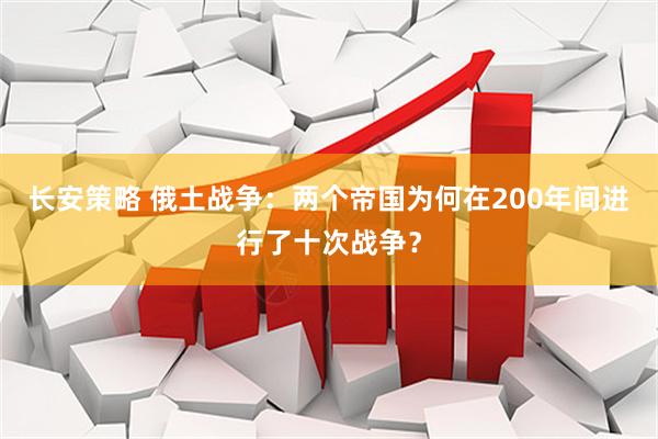 长安策略 俄土战争：两个帝国为何在200年间进行了十次战争？