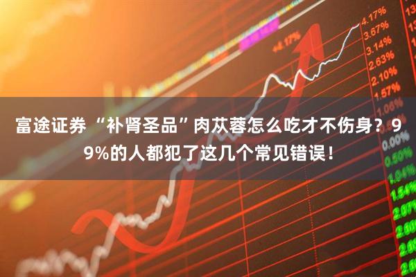 富途证券 “补肾圣品”肉苁蓉怎么吃才不伤身？99%的人都犯了这几个常见错误！