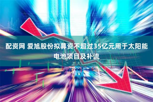 配资网 爱旭股份拟募资不超过35亿元用于太阳能电池项目及补流