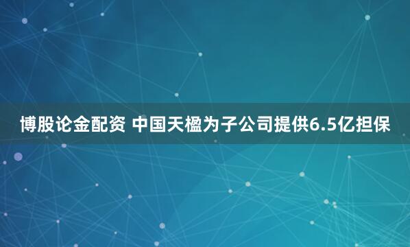 博股论金配资 中国天楹为子公司提供6.5亿担保