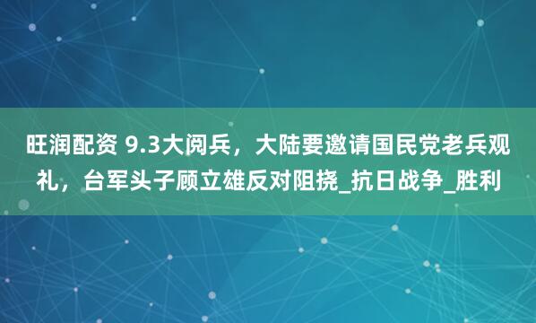 旺润配资 9.3大阅兵，大陆要邀请国民党老兵观礼，台军头子顾立雄反对阻挠_抗日战争_胜利