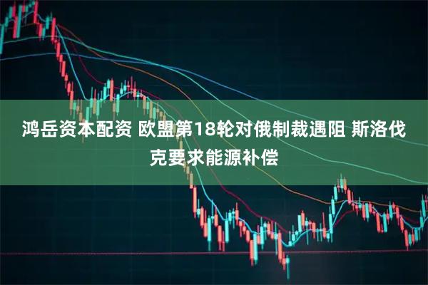 鸿岳资本配资 欧盟第18轮对俄制裁遇阻 斯洛伐克要求能源补偿
