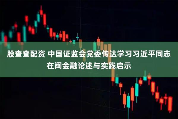 股查查配资 中国证监会党委传达学习习近平同志在闽金融论述与实践启示