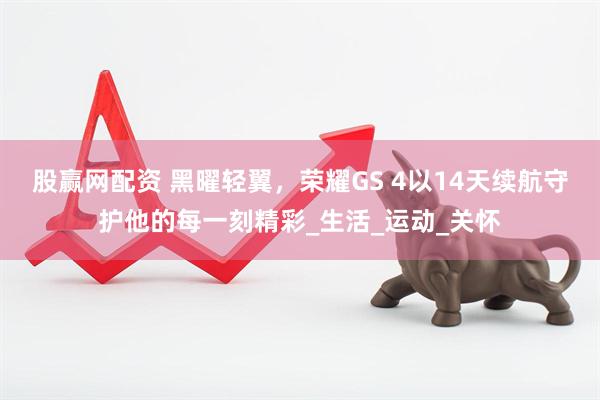 股赢网配资 黑曜轻翼，荣耀GS 4以14天续航守护他的每一刻精彩_生活_运动_关怀