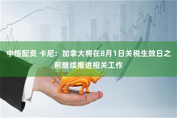 中恒配资 卡尼：加拿大将在8月1日关税生效日之前继续推进相关工作