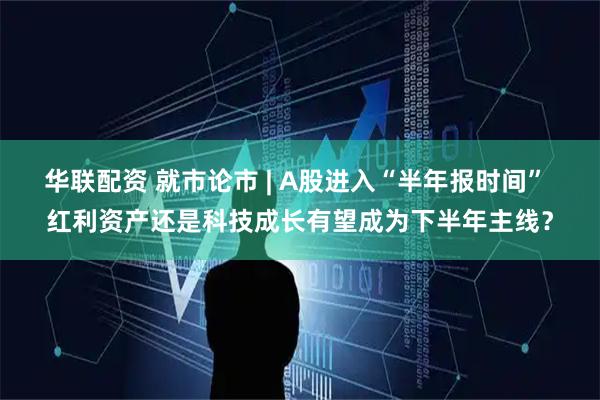 华联配资 就市论市 | A股进入“半年报时间” 红利资产还是科技成长有望成为下半年主线？