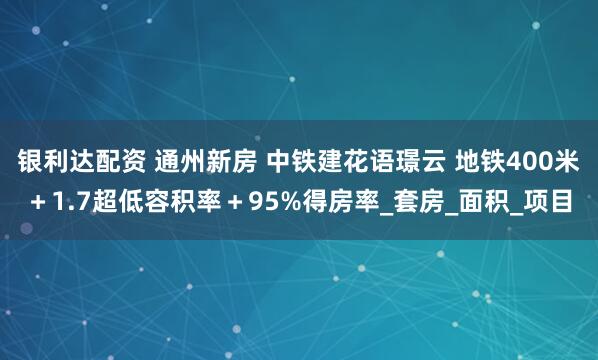 银利达配资 通州新房 中铁建花语璟云 地铁400米＋1.7超低容积率＋95%得房率_套房_面积_项目