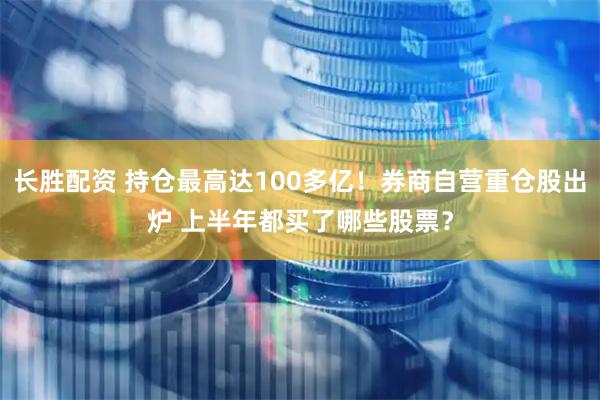 长胜配资 持仓最高达100多亿！券商自营重仓股出炉 上半年都买了哪些股票？