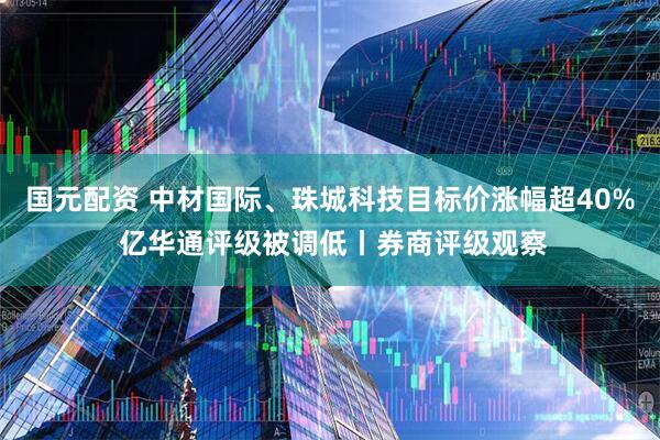 国元配资 中材国际、珠城科技目标价涨幅超40% 亿华通评级被调低丨券商评级观察