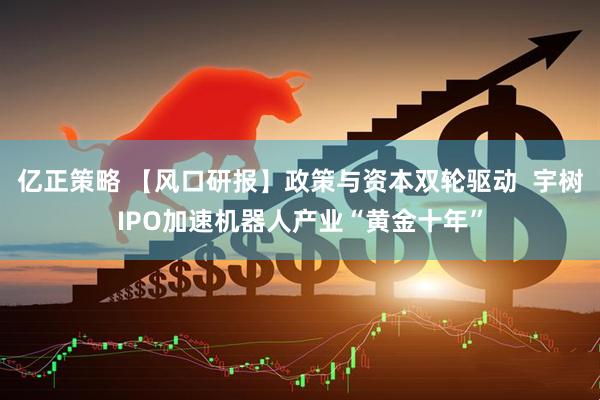 亿正策略 【风口研报】政策与资本双轮驱动  宇树IPO加速机器人产业“黄金十年”