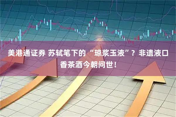 美港通证券 苏轼笔下的 “琼浆玉液”？非遗液口香茶酒今朝问世！