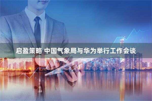 启盈策略 中国气象局与华为举行工作会谈