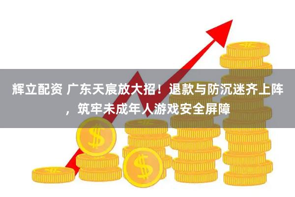 辉立配资 广东天宸放大招！退款与防沉迷齐上阵，筑牢未成年人游戏安全屏障