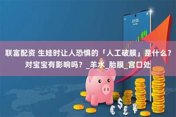 联富配资 生娃时让人恐惧的「人工破膜」是什么？对宝宝有影响吗？_羊水_胎膜_宫口处