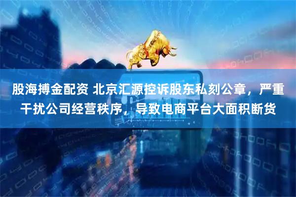 股海搏金配资 北京汇源控诉股东私刻公章，严重干扰公司经营秩序，导致电商平台大面积断货