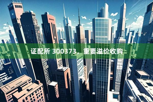 证配所 300373，重要溢价收购