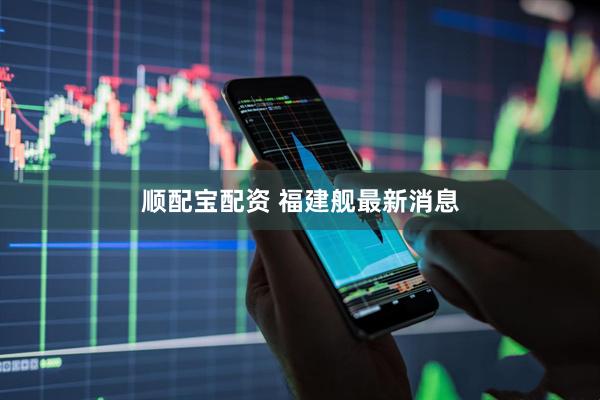 顺配宝配资 福建舰最新消息