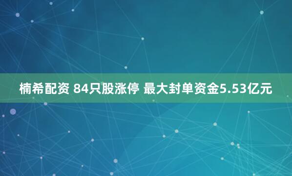 楠希配资 84只股涨停 最大封单资金5.53亿元